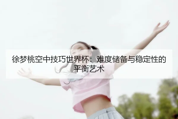 徐梦桃空中技巧世界杯：难度储备与稳定性的平衡艺术