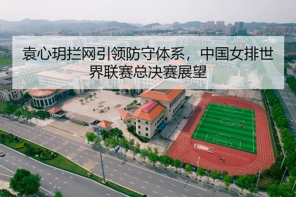 袁心玥拦网引领防守体系，中国女排世界联赛总决赛展望