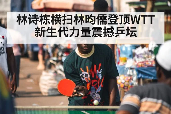林诗栋横扫林昀儒登顶WTT 新生代力量震撼乒坛