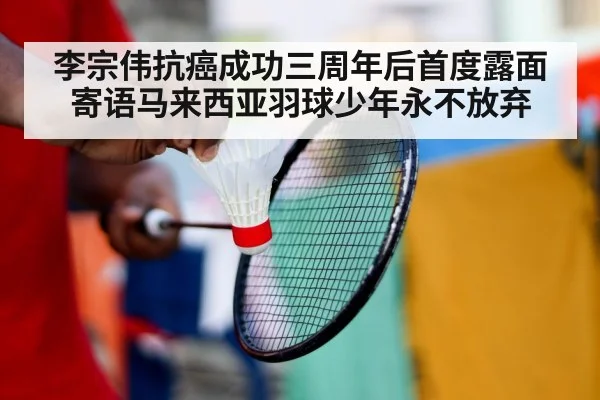 李宗伟抗癌成功三周年后首度露面寄语马来西亚羽球少年永不放弃