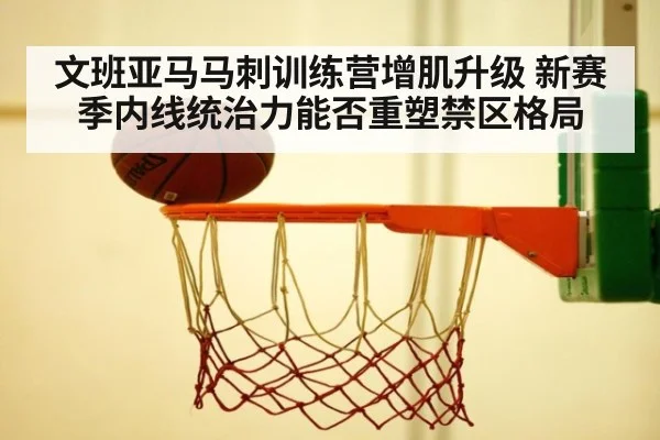 文班亚马马刺训练营增肌升级 新赛季内线统治力能否重塑禁区格局
